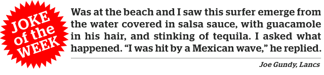 Joke of the week. Was at the beach and I saw this surfer emerge from the water covered in salsa sauce, with guacamole in his hair, and stinking of tequila. I asked what happened. "I was hit by a Mexican wave," he replied.