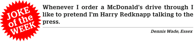 Joke of the week. Whenever I order a McDonald’s drive through I like to pretend I'm Harry Redknapp talking to the press.