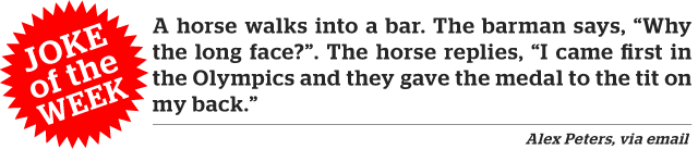 Joke of the week. A horse walks into a bar. The barman says, "Why the long face?" The horse replies, "I came first in the Olympics and they gave the medal to the tit on my back."